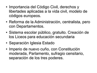 ●   Importancia del Código Civil, derechos y
    libertades aplicadas a la vida civil, modelo de
    códigos europeos.
●   Reforma de la Administración, centralista, pero
    con Departamentos.
●   Sistema escolar público, gratuito. Creación de
    los Liceos para educación secundaria
●   Separación Iglesia Estado
●   Imperio de nuevo cuño, con Constitución
    moderada, Parlamento, sufragio censitario,
    separación de los tres poderes.
 