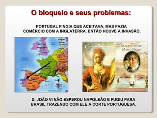 PORTUGAL FINGIA QUE ACEITAVA, MAS FAZIA  COMÉRCIO COM A INGLATERRA. ENTÃO HOUVE A INVASÃO. D. JOÃO VI NÃO ESPEROU NAPOLEÃO E FUGIU PARA BRASIL TRAZENDO COM ELE A CORTE PORTUGUESA. O bloqueio e seus problemas: 
