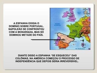 A ESPANHA EXIGIA O DOMÍNIO SOBRE PORTUGAL. NAPOLEÃO SE CONFRONTOU COM A MONARQUIA, MAS SÓ DOMINOU METADE DO PAÍS. DIANTE DISSO A ESPANHA “SE ESQUECEU” DAS COLÔNIAS. NA AMÉRICA COMEÇOU O PROCESSO DE INDEPENDÊNCIA QUE DEPOIS SERIA IRREVERSÍVEL.  