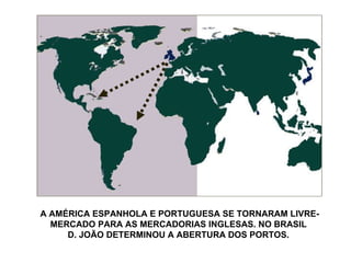 A AMÉRICA ESPANHOLA E PORTUGUESA SE TORNARAM LIVRE-MERCADO PARA AS MERCADORIAS INGLESAS. NO BRASIL  D. JOÃO DETERMINOU A ABERTURA DOS PORTOS.  