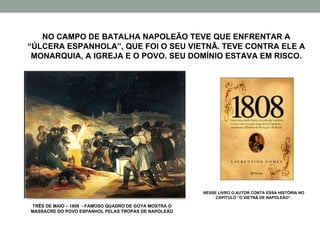 NO CAMPO DE BATALHA NAPOLEÃO TEVE QUE ENFRENTAR A “ÚLCERA ESPANHOLA”, QUE FOI O SEU VIETNÃ. TEVE CONTRA ELE A MONARQUIA, A IGREJA E O POVO. SEU DOMÍNIO ESTAVA EM RISCO. TRÊS DE MAIO – 1808  - FAMOSO QUADRO DE GOYA MOSTRA O MASSACRE DO POVO ESPANHOL PELAS TROPAS DE NAPOLEÃO NESSE LIVRO O AUTOR CONTA ESSA HISTÓRIA NO CAPÍTULO “O VIETNÃ DE NAPOLEÃO”. 