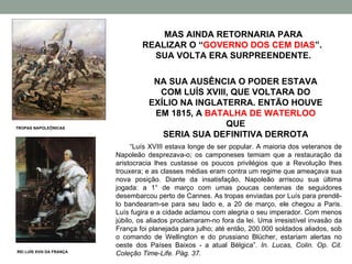 MAS AINDA RETORNARIA PARA REALIZAR O “ GOVERNO DOS CEM DIAS ”.  SUA VOLTA ERA SURPREENDENTE. NA SUA AUSÊNCIA O PODER ESTAVA COM LUÍS XVIII, QUE VOLTARA DO EXÍLIO NA INGLATERRA. ENTÃO HOUVE EM 1815, A  BATALHA DE WATERLOO  QUE SERIA SUA DEFINITIVA DERROTA REI LUÍS XVIII DA FRANÇA TROPAS NAPOLEÔNICAS “ Luís XVIII estava longe de ser popular. A maioria dos veteranos de Napoleão desprezava-o; os camponeses temiam que a restauração da aristocracia lhes custasse os poucos privilégios que a Revolução lhes trouxera; e as classes médias eram contra um regime que ameaçava sua nova posição. Diante da insatisfação, Napoleão arriscou sua última jogada: a 1° de março com umas poucas centenas de seguidores desembarcou perto de Cannes. As tropas enviadas por Luís para prendê-lo bandearam-se para seu lado e, a 20 de março, ele chegou a Paris. Luís fugira e a cidade aclamou com alegria o seu imperador. Com menos júbilo, os aliados proclamaram-no fora da lei. Uma irresistível invasão da França foi planejada para julho; até então, 200.000 soldados aliados, sob o comando de Wellington e do prussiano Blücher, estariam alertas no oeste dos Países Baixos - a atual Bélgica” .  In. Lucas, Colin. Op. Cit. Coleção Time-Life. Pág. 37. 