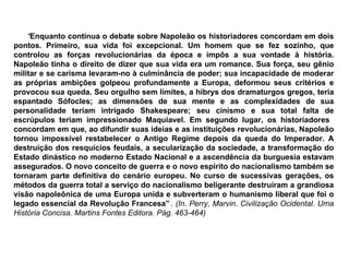 “ Enquanto continua o debate sobre Napoleão os historiadores concordam em dois pontos. Primeiro, sua vida foi excepcional. Um homem que se fez sozinho, que controlou as forças revolucionárias da época e impôs a sua vontade à história. Napoleão tinha o direito de dizer que sua vida era um romance. Sua força, seu gênio militar e se carisma levaram-no à culminância de poder; sua incapacidade de moderar as próprias ambições golpeou profundamente a Europa, deformou seus critérios e provocou sua queda. Seu orgulho sem limites, a hibrys dos dramaturgos gregos, teria espantado Sófocles; as dimensões de sua mente e as complexidades de sua personalidade teriam intrigado Shakespeare; seu cinismo e sua total falta de escrúpulos teriam impressionado Maquiavel. Em segundo lugar, os historiadores  concordam em que, ao difundir suas ideias e as instituições revolucionárias, Napoleão tornou impossível restabelecer o Antigo Regime depois da queda do Imperador. A destruição dos resquícios feudais, a secularização da sociedade, a transformação do Estado dinástico no moderno Estado Nacional e a ascendência da burguesia estavam assegurados. O novo conceito de guerra e o novo espírito do nacionalismo também se tornaram parte definitiva do cenário europeu. No curso de sucessivas gerações, os métodos da guerra total a serviço do nacionalismo beligerante destruíram a grandiosa visão napoleônica de uma Europa unida e subverteram o humanismo liberal que foi o legado essencial da Revolução Francesa”   .  (In. Perry, Marvin. Civilização Ocidental. Uma História Concisa. Martins Fontes Editora. Pág. 463-464) 