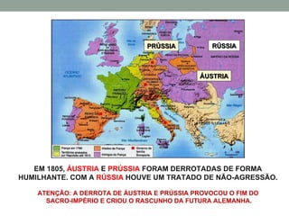 RÚSSIA  ÁUSTRIA PRÚSSIA EM 1805,  ÁUSTRIA  E  PRÚSSIA  FORAM DERROTADAS DE FORMA HUMILHANTE. COM A  RÚSSIA  HOUVE UM TRATADO DE NÃO-AGRESSÃO. ATENÇÃO: A DERROTA DE ÁUSTRIA E PRÚSSIA PROVOCOU O FIM DO  SACRO-IMPÉRIO E CRIOU O RASCUNHO DA FUTURA ALEMANHA. 