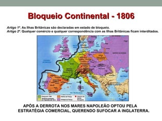 Bloqueio Continental - 1806 APÓS A DERROTA NOS MARES NAPOLEÃO OPTOU PELA  ESTRATÉGIA COMERCIAL, QUERENDO SUFOCAR A INGLATERRA. Artigo 1º.  As Ilhas Britânicas são declaradas em estado de bloqueio. Artigo 2º.  Qualquer comércio e qualquer correspondência com as Ilhas Britânicas ficam interditados. 