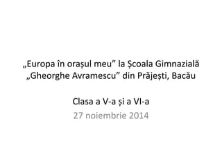 „Europa în orașul meu” la Școala Gimnazială 
„Gheorghe Avramescu” din Prăjești, Bacău 
Clasa a V-a și a VI-a 
27 noiembrie 2014 
 