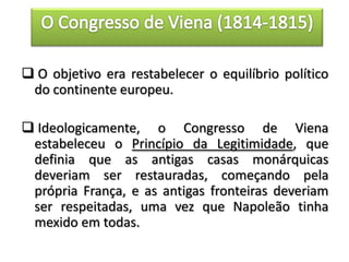 O objetivo era restabelecer o equilíbrio político
do continente europeu.
 Ideologicamente, o Congresso de Viena
estabeleceu o Princípio da Legitimidade, que
definia que as antigas casas monárquicas
deveriam ser restauradas, começando pela
própria França, e as antigas fronteiras deveriam
ser respeitadas, uma vez que Napoleão tinha
mexido em todas.
 