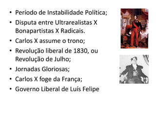 • Período de Instabilidade Política;
• Disputa entre Ultrarealistas X
Bonapartistas X Radicais.
• Carlos X assume o trono;
• Revolução liberal de 1830, ou
Revolução de Julho;
• Jornadas Gloriosas;
• Carlos X foge da França;
• Governo Liberal de Luís Felipe
 