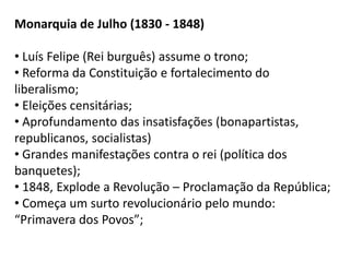 Monarquia de Julho (1830 - 1848)
• Luís Felipe (Rei burguês) assume o trono;
• Reforma da Constituição e fortalecimento do
liberalismo;
• Eleições censitárias;
• Aprofundamento das insatisfações (bonapartistas,
republicanos, socialistas)
• Grandes manifestações contra o rei (política dos
banquetes);
• 1848, Explode a Revolução – Proclamação da República;
• Começa um surto revolucionário pelo mundo:
“Primavera dos Povos”;
 