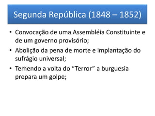 Segunda República (1848 – 1852)
• Convocação de uma Assembléia Constituinte e
de um governo provisório;
• Abolição da pena de morte e implantação do
sufrágio universal;
• Temendo a volta do “Terror” a burguesia
prepara um golpe;
 