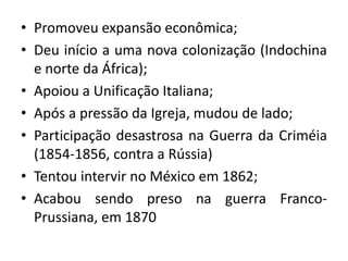 • Promoveu expansão econômica;
• Deu início a uma nova colonização (Indochina
e norte da África);
• Apoiou a Unificação Italiana;
• Após a pressão da Igreja, mudou de lado;
• Participação desastrosa na Guerra da Criméia
(1854-1856, contra a Rússia)
• Tentou intervir no México em 1862;
• Acabou sendo preso na guerra Franco-
Prussiana, em 1870
 