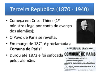 Terceira República (1870 - 1940)
• Começa em Crise. Thiers (1º
ministro) foge por conta do avanço
dos alemães);
• O Povo de Paris se revolta;
• Em março de 1871 é proclamada a
Comuna de Paris!
• Durou até 1872 e foi sufocada
pelos alemães
 