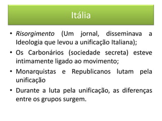 Itália
• Risorgimento (Um jornal, disseminava a
Ideologia que levou a unificação Italiana);
• Os Carbonários (sociedade secreta) esteve
intimamente ligado ao movimento;
• Monarquistas e Republicanos lutam pela
unificação
• Durante a luta pela unificação, as diferenças
entre os grupos surgem.
 