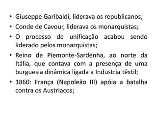 • Giuseppe Garibaldi, liderava os republicanos;
• Conde de Cavour, liderava os monarquistas;
• O processo de unificação acabou sendo
liderado pelos monarquistas;
• Reino de Piemonte-Sardenha, ao norte da
Itália, que contava com a presença de uma
burguesia dinâmica ligada a Industria têxtil;
• 1860: França (Napoleão III) apóia a batalha
contra os Austriacos;
 