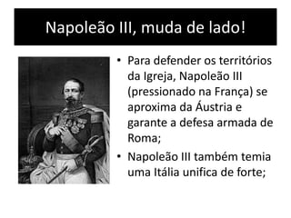 Napoleão III, muda de lado!
• Para defender os territórios
da Igreja, Napoleão III
(pressionado na França) se
aproxima da Áustria e
garante a defesa armada de
Roma;
• Napoleão III também temia
uma Itália unifica de forte;
 