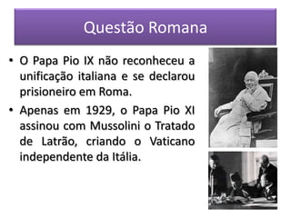 Questão Romana
• O Papa Pio IX não reconheceu a
unificação italiana e se declarou
prisioneiro em Roma.
• Apenas em 1929, o Papa Pio XI
assinou com Mussolini o Tratado
de Latrão, criando o Vaticano
independente da Itália.
 