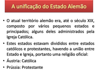 • O atual território alemão era, até o século XIX,
composto por vários pequenos estados e
principados; alguns deles administrados pela
Igreja Católica.
• Estes estados estavam divididos entre estados
católicos e protestantes, havendo a união entre
Estado e Igreja, portanto uma religião oficial:
• Áustria: Católica
• Prússia: Protestante
 