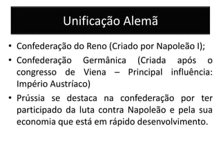 Unificação Alemã
• Confederação do Reno (Criado por Napoleão I);
• Confederação Germânica (Criada após o
congresso de Viena – Principal influência:
Império Austríaco)
• Prússia se destaca na confederação por ter
participado da luta contra Napoleão e pela sua
economia que está em rápido desenvolvimento.
 