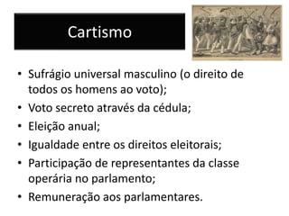 Cartismo
• Sufrágio universal masculino (o direito de
todos os homens ao voto);
• Voto secreto através da cédula;
• Eleição anual;
• Igualdade entre os direitos eleitorais;
• Participação de representantes da classe
operária no parlamento;
• Remuneração aos parlamentares.
 
