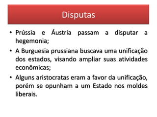 Disputas
• Prússia e Áustria passam a disputar a
hegemonia;
• A Burguesia prussiana buscava uma unificação
dos estados, visando ampliar suas atividades
econômicas;
• Alguns aristocratas eram a favor da unificação,
porém se opunham a um Estado nos moldes
liberais.
 