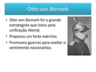 Otto von Bismark
• Otto von Bismark foi o grande
estrategista que lutou pela
unificação Alemã;
• Preparou um forte exército;
• Promoveu guerras para exaltar o
sentimento nacionalista.
 