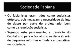 Sociedade Fabiana
• Os fabianistas eram tidos como socialistas
utópicos, pois negavam a necessidade da luta
de classe por parte do proletariado, bem
como da revolução socialista.
• Segundo este pensamento, a transição do
Capitalismo para o Socialismo se daria através
de pequenas reformas e mudanças paulatinas
na sociedade.
 