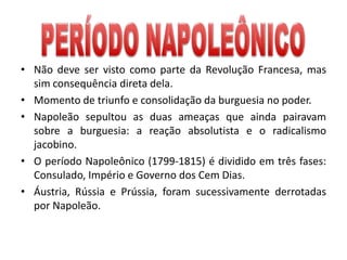 • Não deve ser visto como parte da Revolução Francesa, mas
sim consequência direta dela.
• Momento de triunfo e consolidação da burguesia no poder.
• Napoleão sepultou as duas ameaças que ainda pairavam
sobre a burguesia: a reação absolutista e o radicalismo
jacobino.
• O período Napoleônico (1799-1815) é dividido em três fases:
Consulado, Império e Governo dos Cem Dias.
• Áustria, Rússia e Prússia, foram sucessivamente derrotadas
por Napoleão.
 