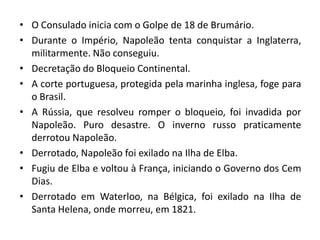 • O Consulado inicia com o Golpe de 18 de Brumário.
• Durante o Império, Napoleão tenta conquistar a Inglaterra,
militarmente. Não conseguiu.
• Decretação do Bloqueio Continental.
• A corte portuguesa, protegida pela marinha inglesa, foge para
o Brasil.
• A Rússia, que resolveu romper o bloqueio, foi invadida por
Napoleão. Puro desastre. O inverno russo praticamente
derrotou Napoleão.
• Derrotado, Napoleão foi exilado na Ilha de Elba.
• Fugiu de Elba e voltou à França, iniciando o Governo dos Cem
Dias.
• Derrotado em Waterloo, na Bélgica, foi exilado na Ilha de
Santa Helena, onde morreu, em 1821.
 