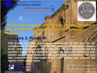 This Programme is funded by the:
EUROPEAN UNION
United Nations Development Programme
Partnership for the Future
1
Study, Assessment and Design for the Structural
and Architectural Restoration of the Bedestan,
Nicosia
Category 2, Research
This project has been unanimously appreciated by the Jury for the
completeness of research – from the historical and archaeological analysis
to the architectural and technical diagnosis. The research pointed out the
operative quality of the restoration project, an innovative method of anti-
seismic support and vocational training for future maintenance. The Jury
also underlines the importance of the reuse project that respects the
dignity of this sacred space.
UNDP Photo/CNR
Were not specified, images are from CNR Report
Institute for Technologies
Applied to Cultural Heritage
CNR - Rome, Italy
PROJECT EXECUTED THROUGH UNOPS
 
