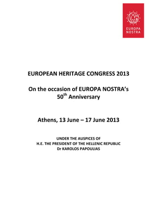  
                                           	
  
                                           	
  
                                           	
  
                                           	
  
                                           	
  
                                           	
  
                                           	
  
                                           	
  
                                           	
  

                                           	
  
	
  
       EUROPEAN	
  HERITAGE	
  CONGRESS	
  2013	
  
                                     	
  
       On	
  the	
  occasion	
  of	
  EUROPA	
  NOSTRA’s	
  	
  
                       50th	
  Anniversary	
  	
  
                                     	
  
                                     	
  
             Athens,	
  13	
  June	
  –	
  17	
  June	
  2013	
  
	
  
	
  
                                             	
  	
  
                            UNDER	
  THE	
  AUSPICES	
  OF	
  
           H.E.	
  THE	
  PRESIDENT	
  OF	
  THE	
  HELLENIC	
  REPUBLIC	
  
                            Dr	
  KAROLOS	
  PAPOULIAS	
  
                                           	
  
	
  
	
  
 