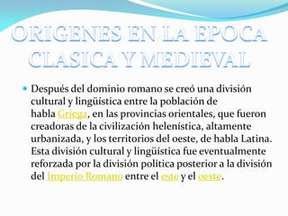  Después del dominio romano se creó una división

cultural y lingüística entre la población de
habla Griega, en las provincias orientales, que fueron
creadoras de la civilización helenística, altamente
urbanizada, y los territorios del oeste, de habla Latina.
Esta división cultural y lingüística fue eventualmente
reforzada por la división política posterior a la división
del Imperio Romano entre el este y el oeste.

 