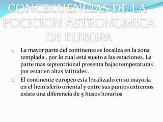 La mayor parte del continente se localiza en la zona
templada , por lo cual está sujeto a las estaciones. La
parte mas septentrional presenta bajas temperaturas
por estar en altas latitudes .
2. El continente europeo esta localizado en su mayoría
en el hemisferio oriental y entre sus puntos extremos
existe una diferencia de 5 husos horarios
1.

 