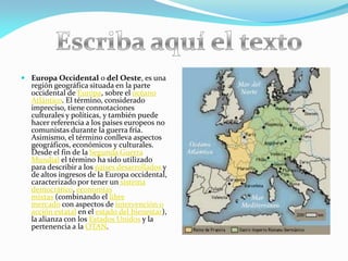  Europa Occidental o del Oeste, es una
región geográfica situada en la parte
occidental de Europa, sobre el océano
Atlántico. El término, considerado
impreciso, tiene connotaciones
culturales y políticas, y también puede
hacer referencia a los países europeos no
comunistas durante la guerra fría.
Asimismo, el término conlleva aspectos
geográficos, económicos y culturales.
Desde el fin de la Segunda Guerra
Mundial el término ha sido utilizado
para describir a los países desarrollados y
de altos ingresos de la Europa occidental,
caracterizado por tener un sistema
democrático, economías
mixtas (combinando el libre
mercado con aspectos de intervención o
acción estatal en el estado del bienestar),
la alianza con los Estados Unidos y la
pertenencia a la OTAN.

 