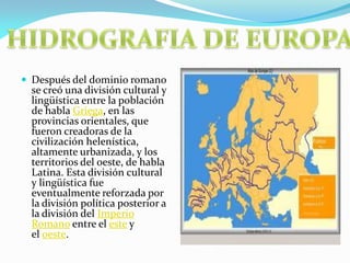  Después del dominio romano

se creó una división cultural y
lingüística entre la población
de habla Griega, en las
provincias orientales, que
fueron creadoras de la
civilización helenística,
altamente urbanizada, y los
territorios del oeste, de habla
Latina. Esta división cultural
y lingüística fue
eventualmente reforzada por
la división política posterior a
la división del Imperio
Romano entre el este y
el oeste.

 