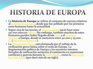  La historia de Europa se refiere al conjunto de sucesos relativos

al continente europeo, desde que fue poblado por los primeros
seres humanos hasta la actualidad.
 Según una de las teorías, el Homo sapiens nació hace unos
130.000 años en África. Sin embargo, también muchos de estos
humanos pueden haber llegado desde Asia y el Cercano
Oriente a Europa, donde se asentaron entre 40.000 y 25.000 a.
C. (Paleolítico Superior).1
 La Antigüedad clásica está dominada por el influjo de la
civilización greco-latina sobre el resto de Europa. La
fragmentación política de Europa y los sucesivos intentos
forzados de unificación sumieron al continente en numerosos
conflictos y guerras durante la Edad Media, como la Guerra de
los Cien Años (que duró más de un siglo).

 