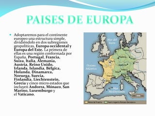  Adoptaremos para el continente
europeo una estructura simple,
dividiéndolo en dos subregiones
geopolíticas, Europa occidental y
Europa del Este. La primera de
ellas es una región conformada por
España, Portugal, Francia,
Suiza, Italia, Alemania,
Austria, Reino Unido,
Irlanda, Islandia, Bélgica,

Holanda, Dinamarca,
Noruega, Suecia,
Finlandia, Liechtenstein,
Grecia y cinco micro estados que
incluyen Andorra, Mónaco, San
Marino, Luxemburgo y
el Vaticano.

 