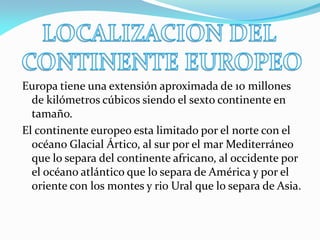 Europa tiene una extensión aproximada de 10 millones
de kilómetros cúbicos siendo el sexto continente en
tamaño.
El continente europeo esta limitado por el norte con el
océano Glacial Ártico, al sur por el mar Mediterráneo
que lo separa del continente africano, al occidente por
el océano atlántico que lo separa de América y por el
oriente con los montes y rio Ural que lo separa de Asia.

 