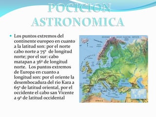  Los puntos extremos del

continente europeo en cuanto
a la latitud son: por el norte
cabo norte a 75º de longitud
norte; por el sur: cabo
matapan a 36º de longitud
norte. Los puntos extremos
de Europa en cuanto a
longitud son: por el oriente la
desembocadura del rio Kara a
65º de latitud oriental, por el
occidente el cabo san Vicente
a 9º de latitud occidental

 