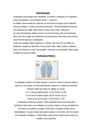 Distribuição
A população está irregularmente distribuída no território continental, há verdadeiros
vazios demográficos, com densidade inferior a 1 hab/km².
As regiões mais povoadas do continente se encontram na Europa centro-ocidental,
áreas que abrigam a maioria dos parques industriais e demais atividades produtivas,
com destaque para Itália, Países Baixos, França, Reino Unido e Alemanha.
Os vazios demográficos citados ocorrem no norte da Europa, fator provocado pelo
clima, pois nessa região há o predomínio de temperaturas muito baixas com invernos
extremamente rigorosos e prolongados.
O país mais populoso desse continente é a Rússia, com cerca de 144 milhões de
habitantes, seguido por Alemanha; França, Reino Unido, Itália, Ucrânia, e Espanha.
Apesar de a Rússia ser o país mais populoso, apresenta uma população relativa baixa,
resultado do enorme território.
Estrutura Etária
A população européia é formada segundo a estrutura etária por pessoas adultas e
idosas em sua maioria, os níveis apresentados superam as médias internacionais.
Estrutura etária da Europa em relação ao mundo:
0 a 14 anos de idade Europa: 15,4% Mundo: 27,4%
15 a 64 anos de idade Europa: 68,3% Mundo: 65,1%
Acima de 65 anos Europa: 16,3% Mundo: 7,5%
A população européia que integra o PEA (População Economicamente Ativa)
geralmente desenvolve suas atividades nos centros urbanos e atuam principalmente
nos setores secundários e terciários. Esse fator é resultado do alto nível de
industrialização no qual a maioria dos países europeus se encontra, além de possuir
uma atividade rural ligada à modernização, dessa forma produz poucos postos de
trabalho nesse segmento.
 