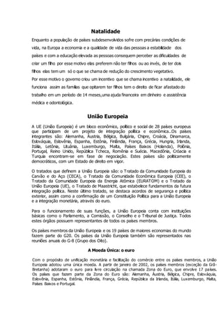 Natalidade
Enquanto a população de países subdesenvolvidos sofre com precárias condições de
vida, na Europa a economia e a qualidade de vida das pessoas a estabilidade dos
países e com a educação elevada as pessoas consequem perceber as dificuldades de
criar um filho por esse motivo elas preferem não ter filhos ou ao invés, de ter dois
filhos elas tem um só o que se chama de redução do crescimento vegetativo.
Por esse motivo o governo criou um incentivo que se chama incentivo a natalidade, ele
funciona assim as familias que opitarem ter filhos tem o direito de ficar afastado do
trabalho em um período de 14 meses,uma ajuda financeira em dinheiro e assistência
médica e odontológica.
União Europeia
A UE (União Europeia) é um bloco econômico, político e social de 28 países europeus
que participam de um projeto de integração política e econômica..Os países
integrantes são: Alemanha, Áustria, Bélgica, Bulgária, Chipre, Croácia, Dinamarca,
Eslováquia, Eslovênia, Espanha, Estônia, Finlândia, França, Grécia, Hungria, Irlanda,
Itália, Letônia, Lituânia, Luxemburgo, Malta, Países Baixos (Holanda), Polônia,
Portugal, Reino Unido, República Tcheca, Romênia e Suécia. Macedônia, Cróacia e
Turquia encontram-se em fase de negociação. Estes países são politicamente
democráticos, com um Estado de direito em vigor.
O tratados que definem a União Europeia são: o Tratado da Comunidade Europeia do
Carvão e do Aço (CECA), o Tratado da Comunidade Econômica Europeia (CEE), o
Tratado da Comunidade Europeia da Energia Atômica (EURATOM) e o Tratado da
União Europeia (UE), o Tratado de Maastricht, que estabelece fundamentos da futura
integração política. Neste último tratado, se destaca acordos de segurança e política
exterior, assim como a confirmação de um Constituição Política para a União Europeia
e a integração monetária, através do euro.
Para o funcionamento de suas funções, a União Europeia conta com instituições
básicas como o Parlamento, a Comissão, o Conselho e o Tribunal de Justiça. Todos
estes órgãos possuem representantes de todos os países membros.
Os países membros da União Europeia e os 19 países de maiores economias do mundo
fazem parte do G20. Os países da União Europeia também são representados nas
reuniões anuais do G-8 (Grupo dos Oito).
A Moeda Única: o euro
Com o propósito de unificação monetária e facilitação do comércio entre os países membros, a União
Europeia adotou uma única moeda. A partir de janeiro de 2002, os países membros (exceção da Grã-
Bretanha) adotaram o euro para livre circulação na chamada Zona do Euro, que envolve 17 países.
Os países que fazem parte da Zona do Euro são: Alemanha, Áustria, Bélgica, Chipre, Eslováquia,
Eslovênia, Espanha, Estônia, Finlândia, França, Grécia, República da Irlanda, Itália, Luxemburgo, Malta,
Países Baixos e Portugal.
 
