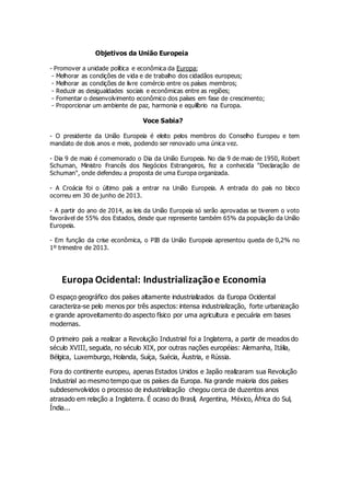 Objetivos da União Europeia
- Promover a unidade política e econômica da Europa;
- Melhorar as condições de vida e de trabalho dos cidadãos europeus;
- Melhorar as condições de livre comércio entre os países membros;
- Reduzir as desigualdades sociais e econômicas entre as regiões;
- Fomentar o desenvolvimento econômico dos países em fase de crescimento;
- Proporcionar um ambiente de paz, harmonia e equilíbrio na Europa.
Voce Sabia?
- O presidente da União Europeia é eleito pelos membros do Conselho Europeu e tem
mandato de dois anos e meio, podendo ser renovado uma única vez.
- Dia 9 de maio é comemorado o Dia da União Europeia. No dia 9 de maio de 1950, Robert
Schuman, Ministro Francês dos Negócios Estrangeiros, fez a conhecida "Declaração de
Schuman", onde defendeu a proposta de uma Europa organizada.
- A Croácia foi o último país a entrar na União Europeia. A entrada do país no bloco
ocorreu em 30 de junho de 2013.
- A partir do ano de 2014, as leis da União Europeia só serão aprovadas se tiverem o voto
favorável de 55% dos Estados, desde que represente também 65% da população da União
Europeia.
- Em função da crise econômica, o PIB da União Europeia apresentou queda de 0,2% no
1º trimestre de 2013.
Europa Ocidental: Industrializaçãoe Economia
O espaço geográfico dos países altamente industrializados da Europa Ocidental
caracteriza-se pelo menos por três aspectos: intensa industrialização, forte urbanização
e grande aproveitamento do aspecto físico por uma agricultura e pecuária em bases
modernas.
O primeiro país a realizar a Revolução Industrial foi a Inglaterra, a partir de meados do
século XVIII, seguida, no século XIX, por outras nações européias: Alemanha, Itália,
Bélgica, Luxemburgo, Holanda, Suíça, Suécia, Áustria, e Rússia.
Fora do continente europeu, apenas Estados Unidos e Japão realizaram sua Revolução
Industrial ao mesmo tempo que os países da Europa. Na grande maioria dos países
subdesenvolvidos o processo de industrialização chegou cerca de duzentos anos
atrasado em relação a Inglaterra. É ocaso do Brasil, Argentina, México, África do Sul,
Índia...
 