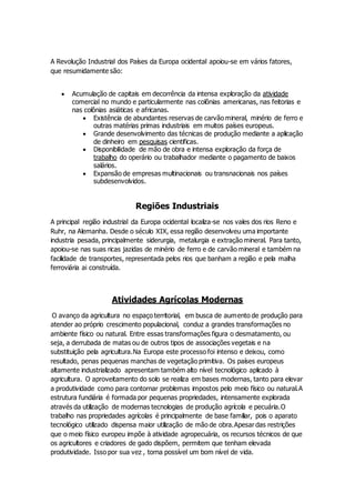 A Revolução Industrial dos Países da Europa ocidental apoiou-se em vários fatores,
que resumidamente são:
 Acumulação de capitais em decorrência da intensa exploração da atividade
comercial no mundo e particularmente nas colônias americanas, nas feitorias e
nas colônias asiáticas e africanas.
 Existência de abundantes reservas de carvão mineral, minério de ferro e
outras matérias primas industriais em muitos países europeus.
 Grande desenvolvimento das técnicas de produção mediante a aplicação
de dinheiro em pesquisas cientificas.
 Disponibilidade de mão de obra e intensa exploração da força de
trabalho do operário ou trabalhador mediante o pagamento de baixos
salários.
 Expansão de empresas multinacionais ou transnacionais nos países
subdesenvolvidos.
Regiões Industriais
A principal região industrial da Europa ocidental localiza-se nos vales dos rios Reno e
Ruhr, na Alemanha. Desde o século XIX, essa região desenvolveu uma importante
industria pesada, principalmente siderurgia, metalurgia e extração mineral. Para tanto,
apoiou-se nas suas ricas jazidas de minério de ferro e de carvão mineral e também na
facilidade de transportes, representada pelos rios que banham a região e pela malha
ferroviária ai construída.
Atividades Agrícolas Modernas
O avanço da agricultura no espaço territorial, em busca de aumento de produção para
atender ao próprio crescimento populacional, conduz a grandes transformações no
ambiente físico ou natural. Entre essas transformações figura o desmatamento, ou
seja, a derrubada de matas ou de outros tipos de associações vegetais e na
substituição pela agricultura.Na Europa este processo foi intenso e deixou, como
resultado, penas pequenas manchas de vegetação primitiva. Os países europeus
altamente industrializado apresentam também alto nível tecnológico aplicado à
agricultura. O aproveitamento do solo se realiza em bases modernas, tanto para elevar
a produtividade como para contornar problemas impostos pelo meio físico ou natural.A
estrutura fundiária é formada por pequenas propriedades, intensamente explorada
através da utilização de modernas tecnologias de produção agrícola e pecuária.O
trabalho nas propriedades agrícolas é principalmente de base familiar, pois o aparato
tecnológico utilizado dispensa maior utilização de mão de obra.Apesar das restrições
que o meio físico europeu impõe à atividade agropecuária, os recursos técnicos de que
os agricultores e criadores de gado dispõem, permitem que tenham elevada
produtividade. Isso por sua vez , torna possível um bom nível de vida.
 