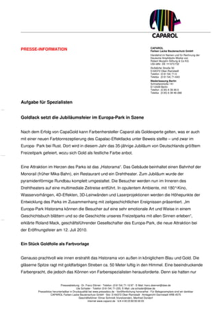 CAPAROL
PRESSE-INFORMATION                                                                                       Farben Lacke Bautenschutz GmbH
                                                                                                         Handelnd im Namen und für Rechnung der
                                                                                                         Deutsche Amphibolin-Werke von
                                                                                                         Robert Murjahn Stiftung & Co KG
                                                                                                         USt-IdNr. DE 111 673 732
                                                                                                         Roßdörfer Straße 50
                                                                                                         D-64372 Ober-Ramstadt
                                                                                                         Telefon (0 61 54) 71-0
                                                                                                         Telefax (0 61 54) 71-643
                                                                                                         Niederlassung Berlin
                                                                                                         Schnellerstraße 141
                                                                                                         D-12439 Berlin
                                                                                                         Telefon (0 30) 6 39 46-0
                                                                                                         Telefax (0 30) 6 39 46-288


Aufgabe für Spezialisten


Goldlack setzt die Jubiläumsfeier im Europa-Park in Szene


Nach dem Erfolg von CapaGold kann Farbenhersteller Caparol als Goldexperte gelten, was er auch
mit einer neuen Farbtonrezeptierung des Capalac-Effektlacks unter Beweis stellte – und zwar im
Europa- Park bei Rust. Dort wird in diesem Jahr das 35-jährige Jubiläum von Deutschlands größtem
Freizeitpark gefeiert, wozu sich Gold als festliche Farbe anbot.


Eine Attraktion im Herzen des Parks ist das „Historama“. Das Gebäude beinhaltet einen Bahnhof der
Monorail (früher Mika-Bahn), ein Restaurant und ein Drehtheater. Zum Jubiläum wurde der
pyramidenförmige Rundbau komplett umgestaltet. Die Besucher werden nun im Inneren des
Drehtheaters auf eine multimediale Zeitreise entführt. In opulentem Ambiente, mit 180°-Kino,
Wasservorhängen, 4D-Effekten, 3D-Leinwänden und Laserprojektionen werden die Höhepunkte der
Entwicklung des Parks im Zusammenhang mit zeitgeschichtlichen Ereignissen präsentiert. „Im
Europa-Park Historama können die Besucher auf eine sehr emotionale Art und Weise in einem
Geschichtsbuch blättern und so die Geschichte unseres Freizeitparks mit allen Sinnen erleben“,
erklärte Roland Mack, geschäftsführender Gesellschafter des Europa-Park, die neue Attraktion bei
der Eröffnungsfeier am 12. Juli 2010.


Ein Stück Goldfolie als Farbvorlage


Genauso prachtvoll wie innen erstrahlt das Historama von außen in königlichem Blau und Gold. Die
gläserne Spitze ragt mit goldfarbigen Streben ca. 50 Meter luftig in den Himmel. Eine beeindruckende
Farbenpracht, die jedoch das Können von Farbenspezialisten herausforderte. Denn sie hatten nur


                            Presseabteilung · Dr. Franz Dörner · Telefon: (0 61 54) 71-10 97 · E-Mail: franz.doerner@daw.de
                                          Ute Schader · Telefon (0 61 54) 71-235, E-Mail: ute.schader@daw.de
         Pressefotos herunterladbar in Druckqualität bei www.pressebox.de · Veröffentlichung honorarfrei · Für Belegexemplare sind wir dankbar
                   CAPAROL Farben Lacke Bautenschutz GmbH · Sitz: D-64372 Ober-Ramstadt · Amtsgericht Darmstadt HRB 4575
                                            Geschäftsführer: Elmar Schmidt (Vorsitzender), Manfred Dondorf
                                                    Internet www.caparol.de · ILN 4 00 23 80 00 00 03
 