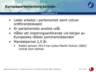 15May 13, 2014
Europaparlamentets talman
• Leder arbetet i parlamentet samt utövar
ordförandeskapet
• Är parlamentets ansikte utåt
• Håller ett inledningsanförande vid början av
Europeiska rådets sammanträdanden
• Mandatperiod 2,5 år.
• Sedan januari 2013 har tyska Martin Schulz (S&D)
verkat som talman
 