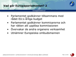 17May 13, 2014
Vad gör Europaparlamentet? 2
• Parlamentet godkänner tillsammans med
rådet EU:s årliga budget
• Parlamentet godkänner kommisarerna och
har rätten att upplösa kommissionen
• Övervakar de andra organens verksamhet
• Utnämner Europeiska ombudsmannen
 