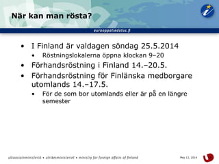 4May 13, 2014
När kan man rösta?
• I Finland är valdagen söndag 25.5.2014
• Röstningslokalerna öppna klockan 9–20
• Förhandsröstning i Finland 14.–20.5.
• Förhandsröstning för Finlänska medborgare
utomlands 14.–17.5.
• För de som bor utomlands eller är på en längre
semester
 