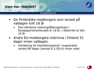 5May 13, 2014
Vem har rösträtt?
• De Finländska medborgare som senast på
valdagen fyllt 18 år
• Den allmänna röstningsåldersgränsen i
Europaparlamentsvalet är 18 år, i Österrike är den
16 år
• Andra EU-medborgare inskrivna i Finland 51
dagar innan valdagen.
• Anmälning till rösträttsregistret i magistratet
senast 80 dagar (senast 6.3.2014) innan valet
 