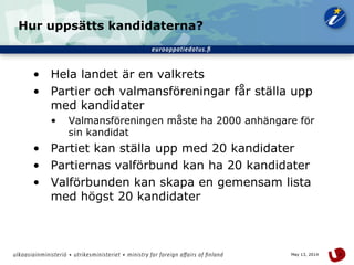 6May 13, 2014
Hur uppsätts kandidaterna?
• Hela landet är en valkrets
• Partier och valmansföreningar får ställa upp
med kandidater
• Valmansföreningen måste ha 2000 anhängare för
sin kandidat
• Partiet kan ställa upp med 20 kandidater
• Partiernas valförbund kan ha 20 kandidater
• Valförbunden kan skapa en gemensam lista
med högst 20 kandidater
 