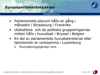 9May 13, 2014
Europaparlamentets säten
• Parlamentets plenum hålls en gång i
månaden i Strasbourg i Frankrike
• Utskottena och de politiska grupperingarnas
möten hålls i huvudsak i Bryssel i Belgien
• En del av parlamentets huvudsekretariat eller
tjänstemän är verksamma i Luxemburg
• Översättningstjänster mm.
 