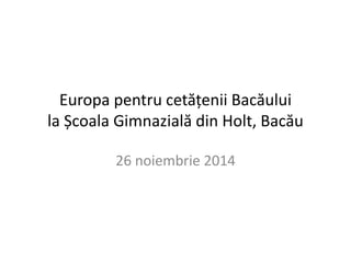Europa pentru cetățenii Bacăului 
la Școala Gimnazială din Holt, Bacău 
26 noiembrie 2014 
 